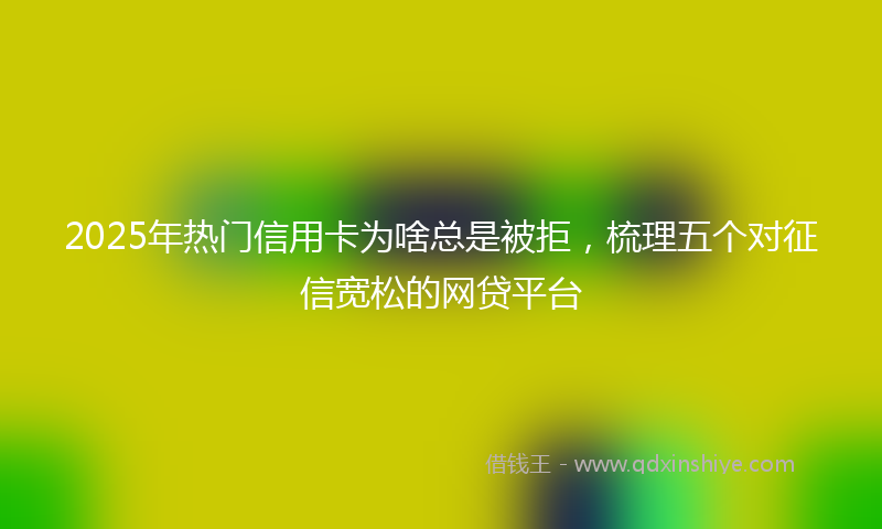 2025年热门信用卡为啥总是被拒，梳理五个对征信宽松的网贷平台