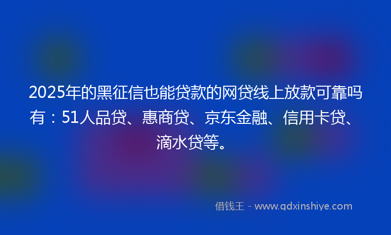 2025年的黑征信也能贷款的网贷线上放款可靠吗有：51人品贷、惠商贷、京东金融、信用卡贷、滴水贷等。