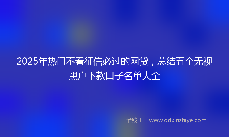 2025年热门不看征信必过的网贷，总结五个无视黑户下款口子名单大全