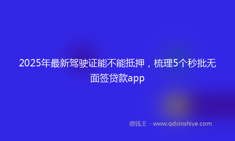 2025年最新驾驶证能不能抵押，梳理5个秒批无面签贷款app