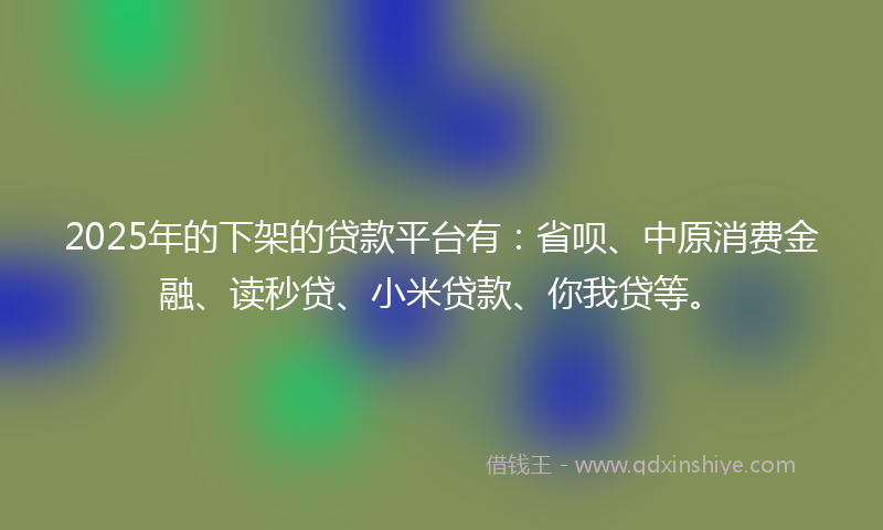 2025年的下架的贷款平台有：省呗、中原消费金融、读秒贷、小米贷款、你我贷等。