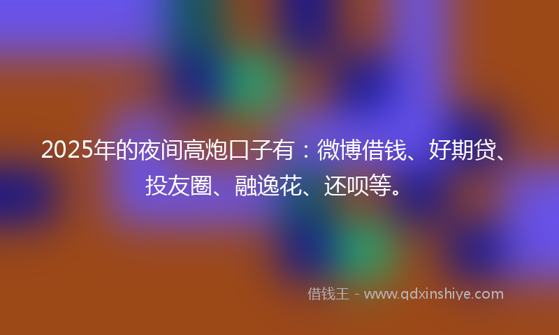 2025年的夜间高炮口子有：微博借钱、好期贷、投友圈、融逸花、还呗等。