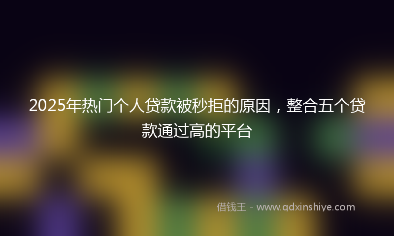 2025年热门个人贷款被秒拒的原因，整合五个贷款通过高的平台