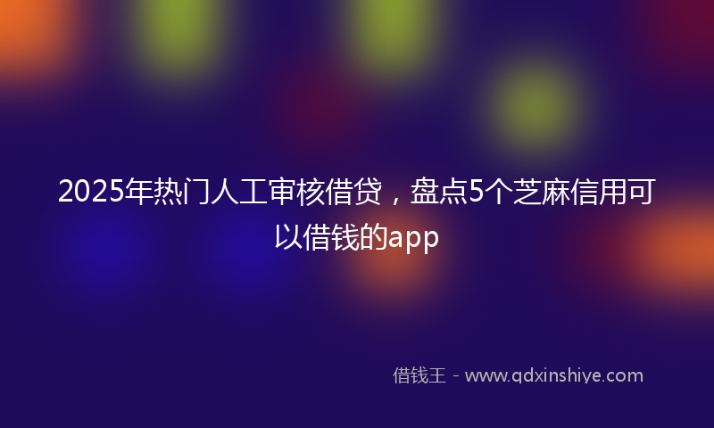 2025年热门人工审核借贷，盘点5个芝麻信用可以借钱的app