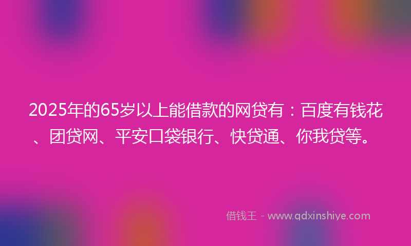 2025年的65岁以上能借款的网贷有：百度有钱花、团贷网、平安口袋银行、快贷通、你我贷等。