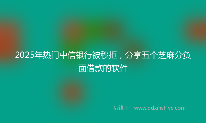 2025年热门中信银行被秒拒，分享五个芝麻分负面借款的软件