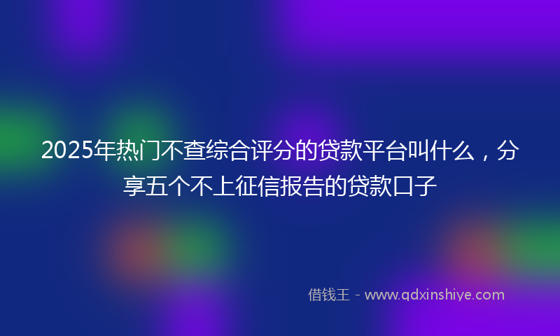 2025年热门不查综合评分的贷款平台叫什么，分享五个不上征信报告的贷款口子