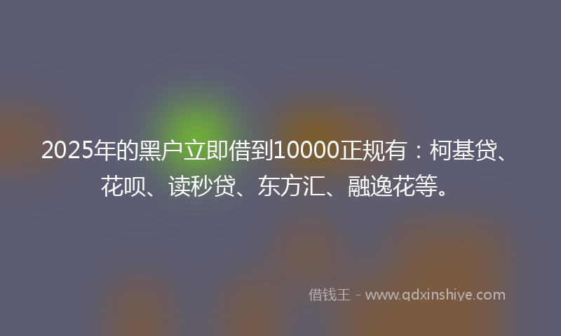 2025年的黑户立即借到10000正规有：柯基贷、花呗、读秒贷、东方汇、融逸花等。