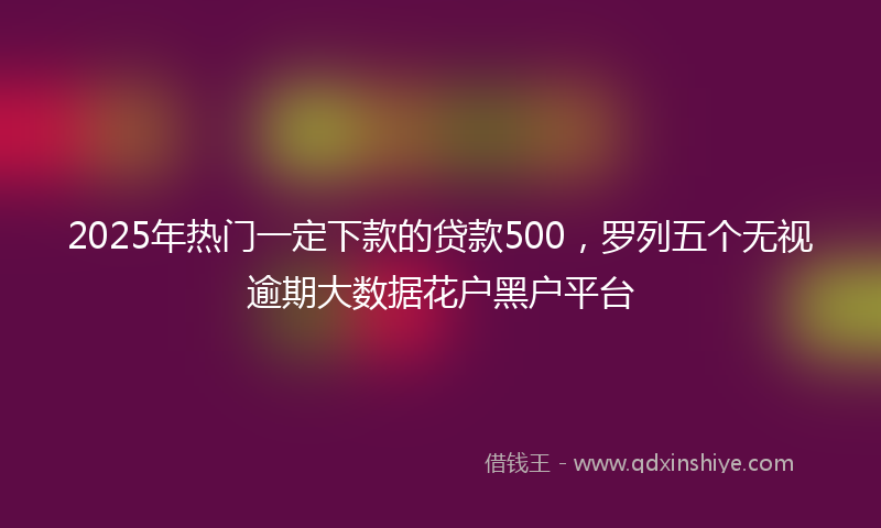 2025年热门一定下款的贷款500，罗列五个无视逾期大数据花户黑户平台