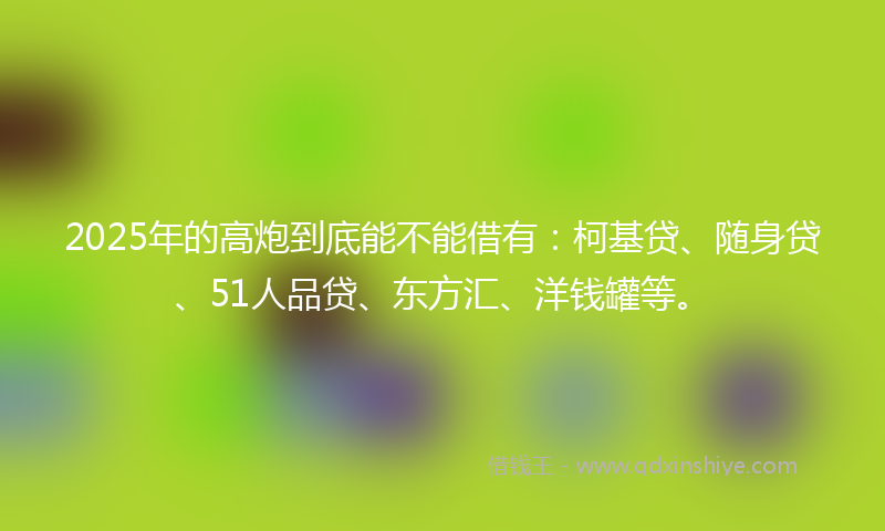 2025年的高炮到底能不能借有：柯基贷、随身贷、51人品贷、东方汇、洋钱罐等。