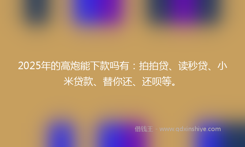 2025年的高炮能下款吗有：拍拍贷、读秒贷、小米贷款、替你还、还呗等。