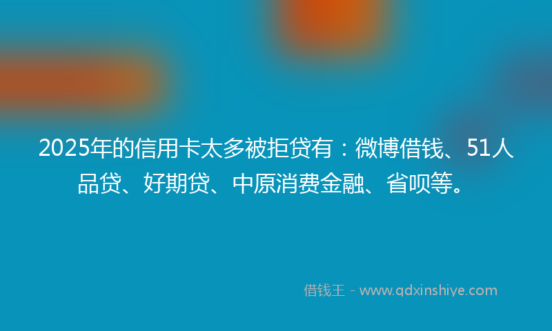 2025年的信用卡太多被拒贷有：微博借钱、51人品贷、好期贷、中原消费金融、省呗等。