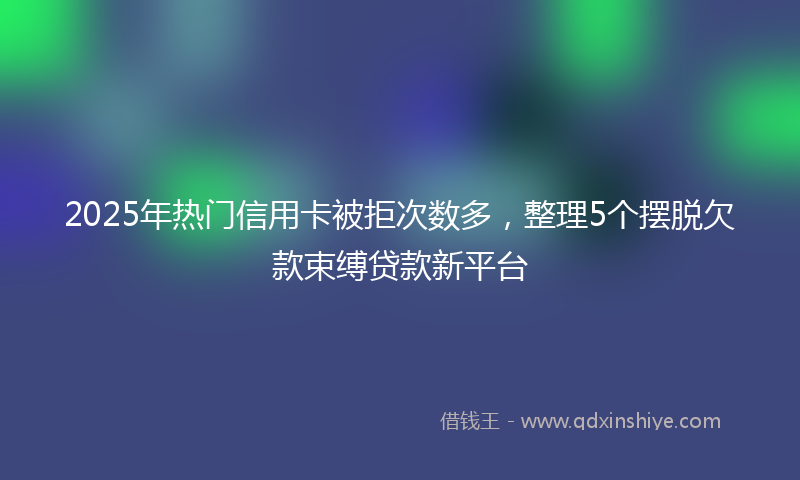 2025年热门信用卡被拒次数多，整理5个摆脱欠款束缚贷款新平台