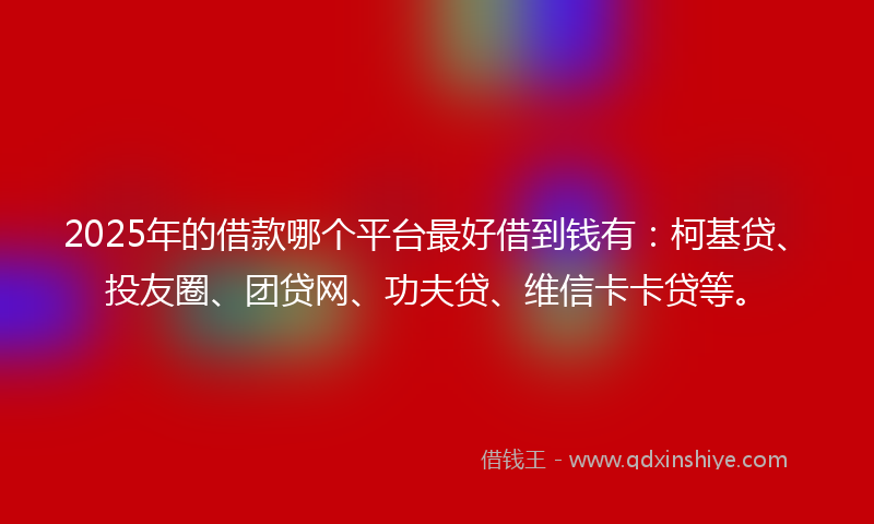 2025年的借款哪个平台最好借到钱有：柯基贷、投友圈、团贷网、功夫贷、维信卡卡贷等。