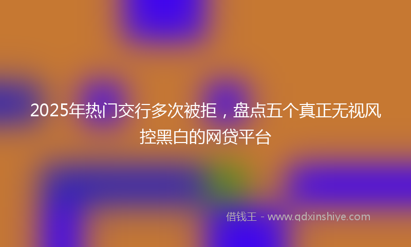 2025年热门交行多次被拒，盘点五个真正无视风控黑白的网贷平台