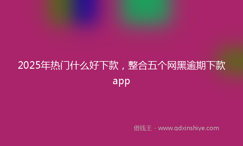 2025年热门什么好下款，整合五个网黑逾期下款app