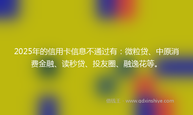 2025年的信用卡信息不通过有：微粒贷、中原消费金融、读秒贷、投友圈、融逸花等。