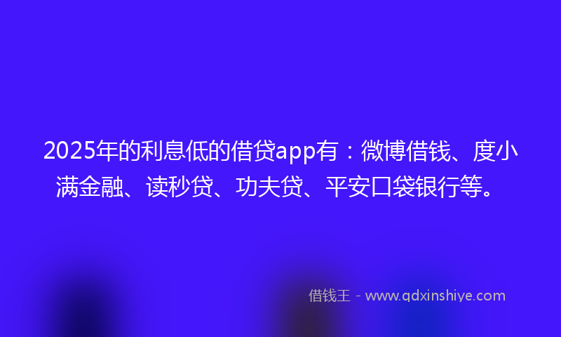 2025年的利息低的借贷app有：微博借钱、度小满金融、读秒贷、功夫贷、平安口袋银行等。
