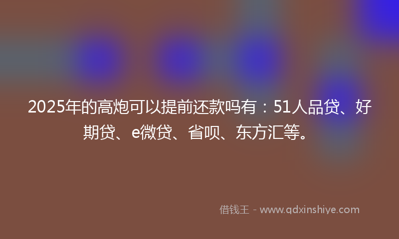 2025年的高炮可以提前还款吗有：51人品贷、好期贷、e微贷、省呗、东方汇等。