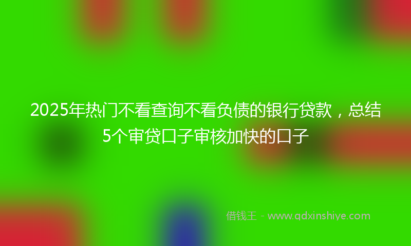 2025年热门不看查询不看负债的银行贷款，总结5个审贷口子审核加快的口子