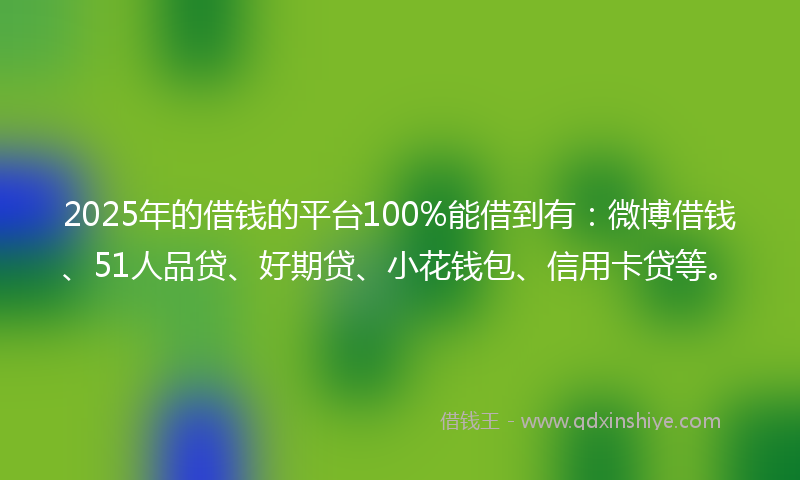 2025年的借钱的平台100%能借到有：微博借钱、51人品贷、好期贷、小花钱包、信用卡贷等。