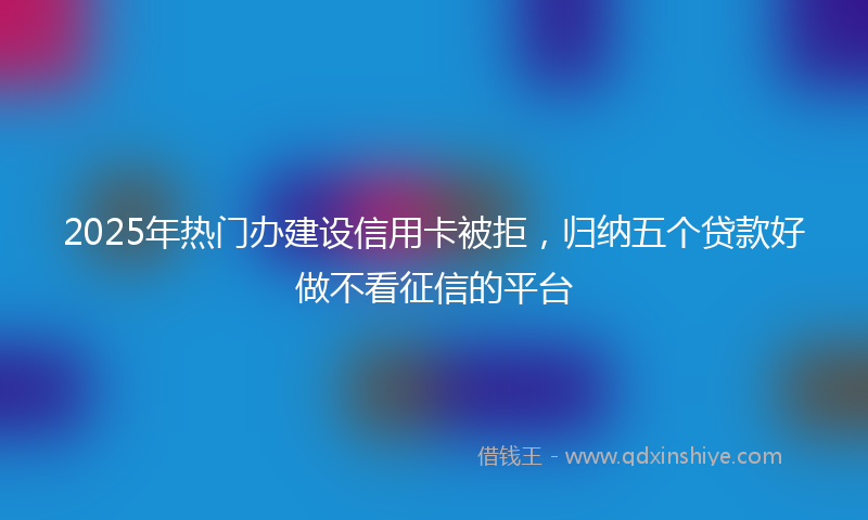 2025年热门办建设信用卡被拒，归纳五个贷款好做不看征信的平台