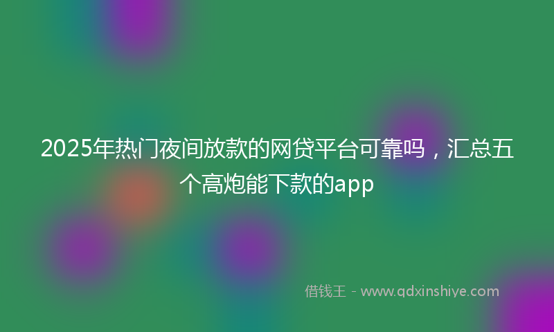 2025年热门夜间放款的网贷平台可靠吗，汇总五个高炮能下款的app