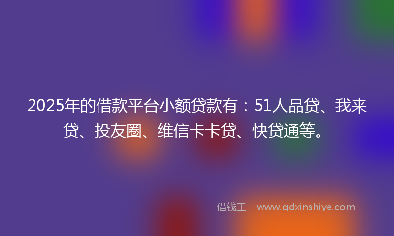 2025年的借款平台小额贷款有：51人品贷、我来贷、投友圈、维信卡卡贷、快贷通等。