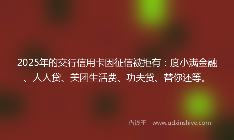 2025年的交行信用卡因征信被拒有：度小满金融、人人贷、美团生活费、功夫贷、替你还等。