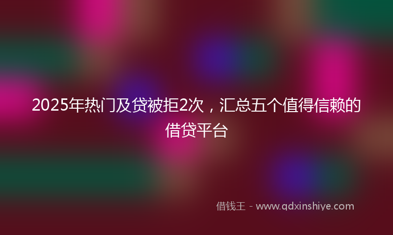 2025年热门及贷被拒2次，汇总五个值得信赖的借贷平台