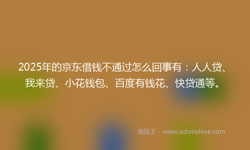 2025年的京东借钱不通过怎么回事有：人人贷、我来贷、小花钱包、百度有钱花、快贷通等。