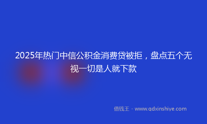 2025年热门中信公积金消费贷被拒，盘点五个无视一切是人就下款