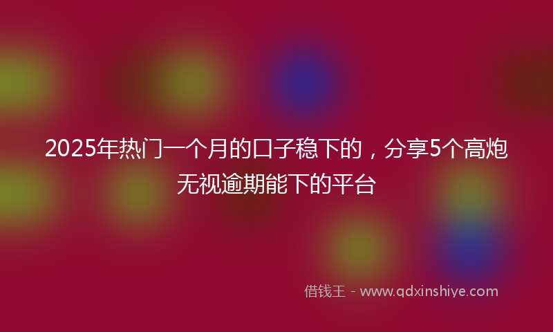 2025年热门一个月的口子稳下的，分享5个高炮无视逾期能下的平台