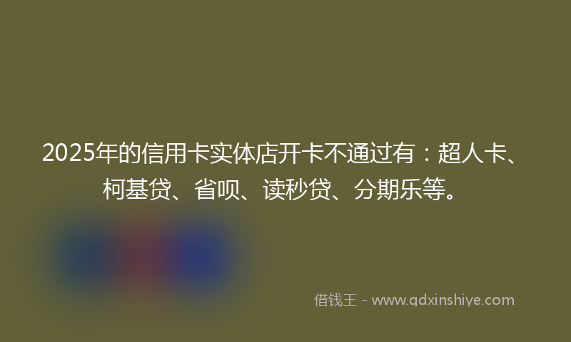 2025年的信用卡实体店开卡不通过有：超人卡、柯基贷、省呗、读秒贷、分期乐等。