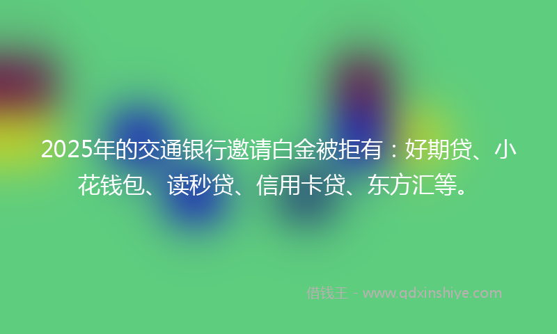 2025年的交通银行邀请白金被拒有：好期贷、小花钱包、读秒贷、信用卡贷、东方汇等。