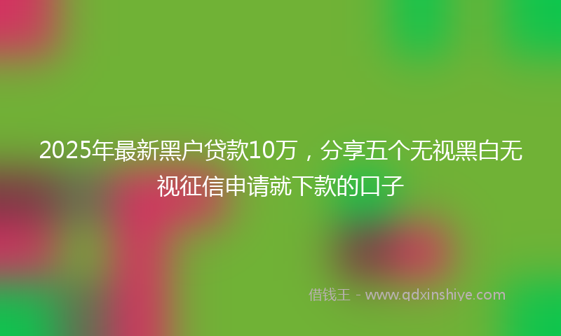 2025年最新黑户贷款10万，分享五个无视黑白无视征信申请就下款的口子