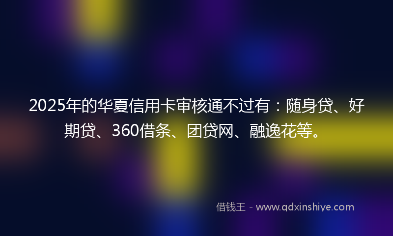 2025年的华夏信用卡审核通不过有：随身贷、好期贷、360借条、团贷网、融逸花等。