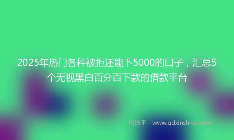 2025年热门各种被拒还能下5000的口子，汇总5个无视黑白百分百下款的借款平台