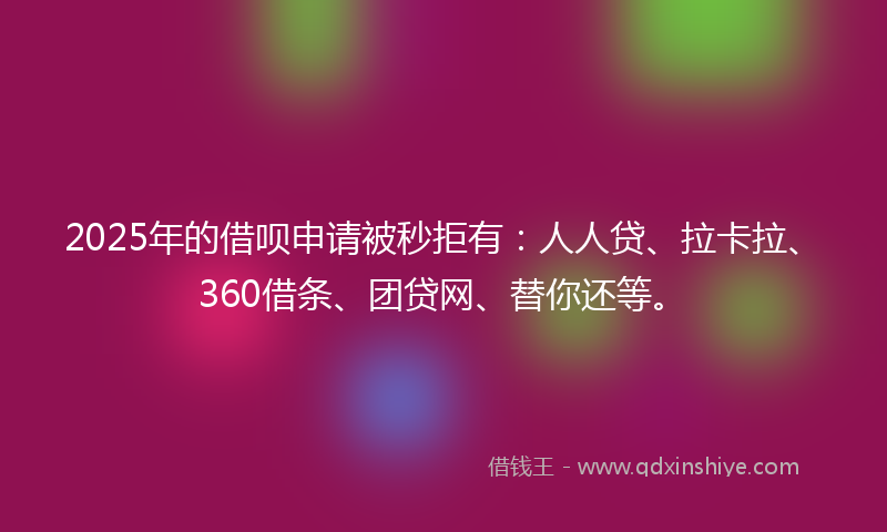 2025年的借呗申请被秒拒有：人人贷、拉卡拉、360借条、团贷网、替你还等。