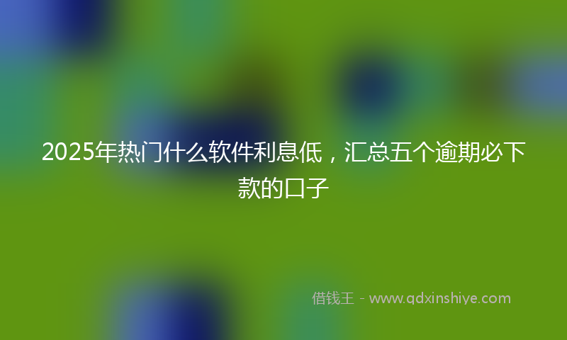 2025年热门什么软件利息低，汇总五个逾期必下款的口子