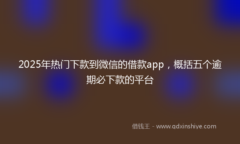 2025年热门下款到微信的借款app，概括五个逾期必下款的平台