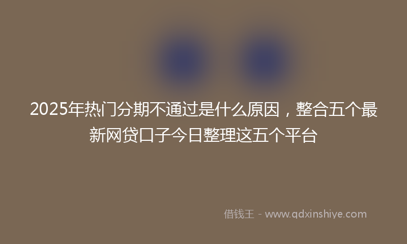 2025年热门分期不通过是什么原因，整合五个最新网贷口子今日整理这五个平台