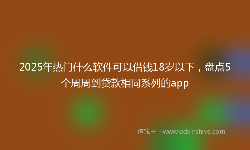 2025年热门什么软件可以借钱18岁以下，盘点5个周周到贷款相同系列的app