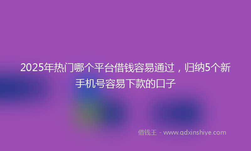 2025年热门哪个平台借钱容易通过，归纳5个新手机号容易下款的口子