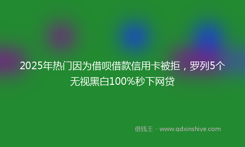 2025年热门因为借呗借款信用卡被拒，罗列5个无视黑白100%秒下网贷