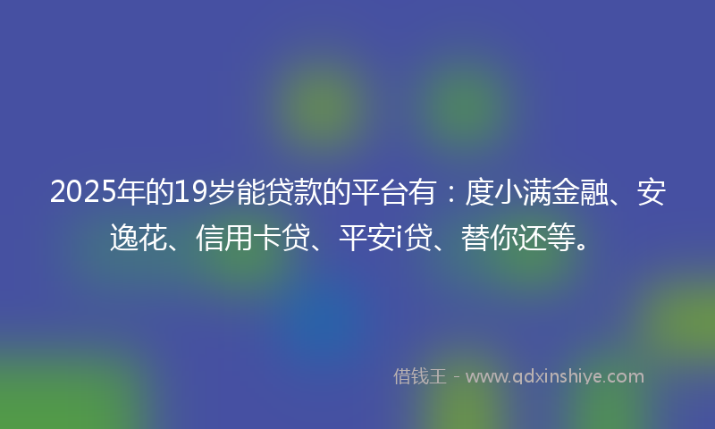 2025年的19岁能贷款的平台有：度小满金融、安逸花、信用卡贷、平安i贷、替你还等。