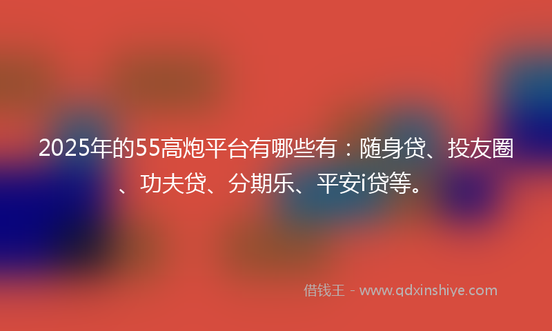 2025年的55高炮平台有哪些有：随身贷、投友圈、功夫贷、分期乐、平安i贷等。