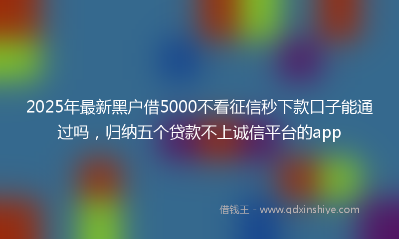 2025年最新黑户借5000不看征信秒下款口子能通过吗，归纳五个贷款不上诚信平台的app