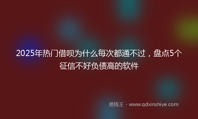 2025年热门借呗为什么每次都通不过，盘点5个征信不好负债高的软件
