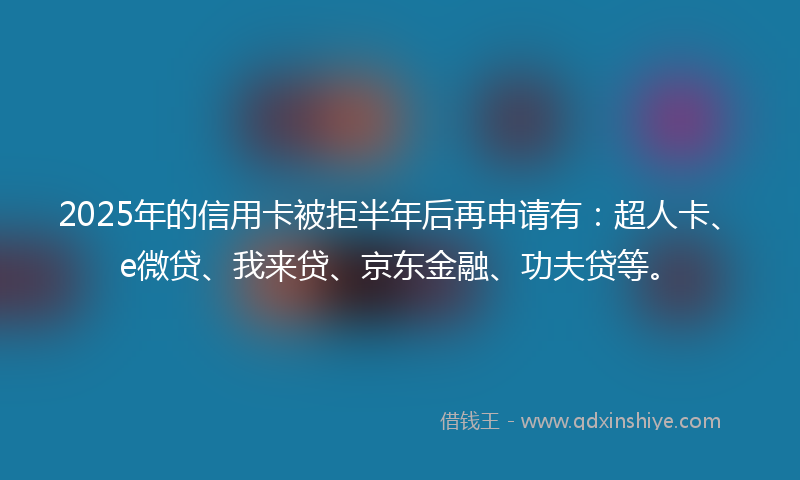 2025年的信用卡被拒半年后再申请有：超人卡、e微贷、我来贷、京东金融、功夫贷等。